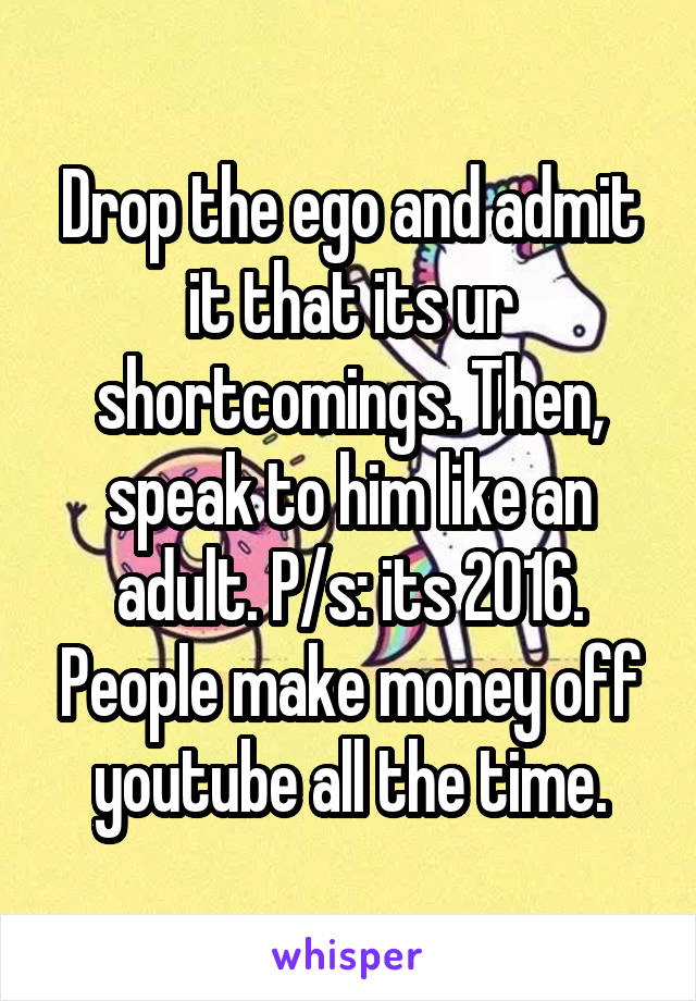 Drop the ego and admit it that its ur shortcomings. Then, speak to him like an adult. P/s: its 2016. People make money off youtube all the time.