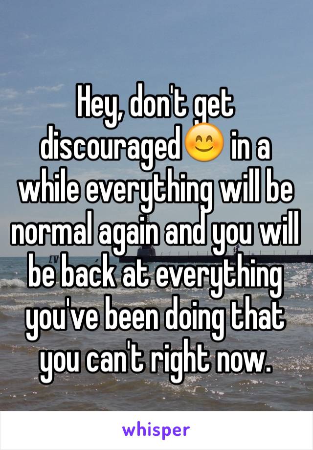 Hey, don't get discouraged😊 in a while everything will be normal again and you will be back at everything you've been doing that you can't right now. 