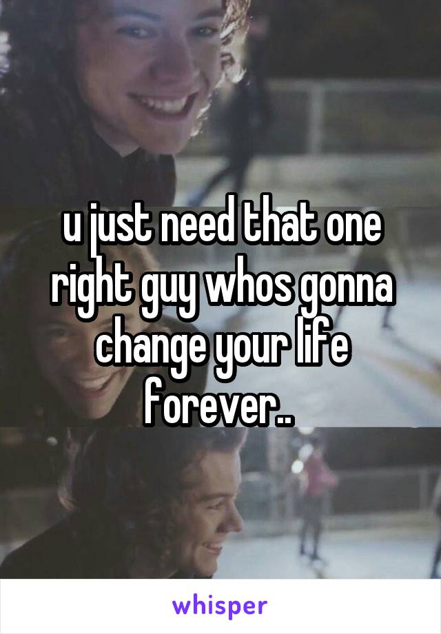 u just need that one right guy whos gonna change your life forever.. 