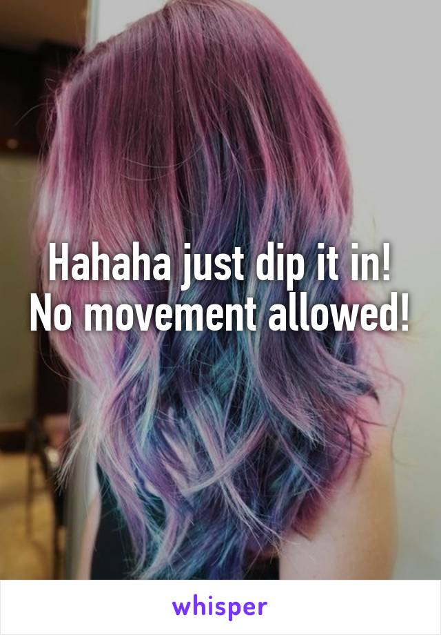 Hahaha just dip it in! No movement allowed! 