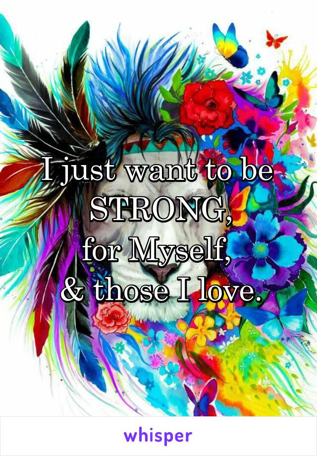 I just want to be 
STRONG,
for Myself, 
& those I love.