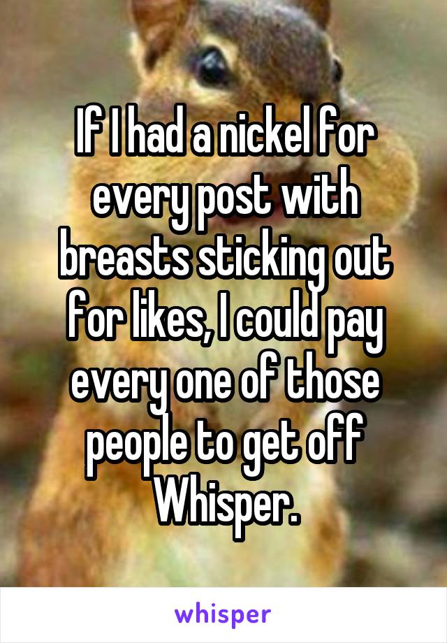 If I had a nickel for every post with breasts sticking out for likes, I could pay every one of those people to get off Whisper.