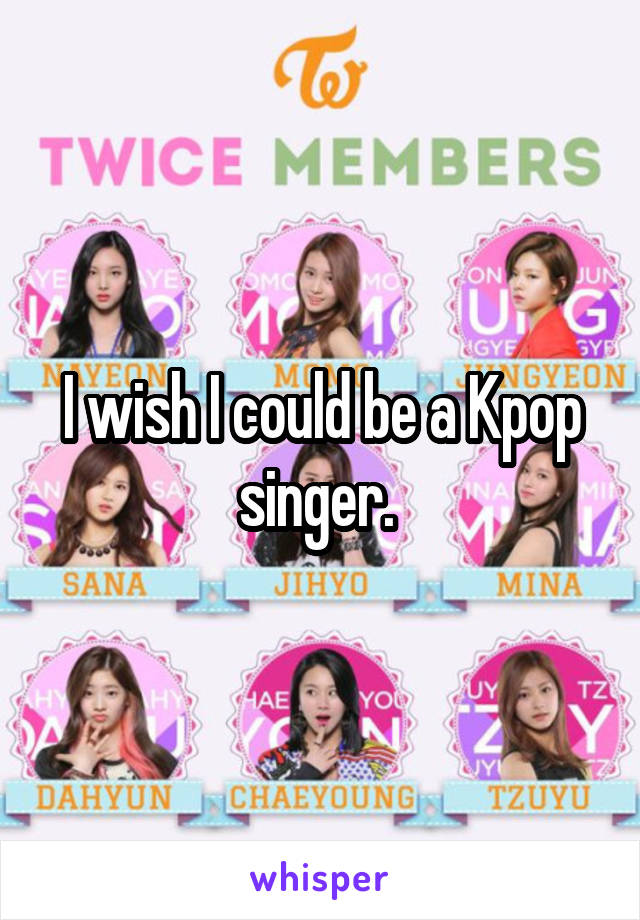 I wish I could be a Kpop singer. 