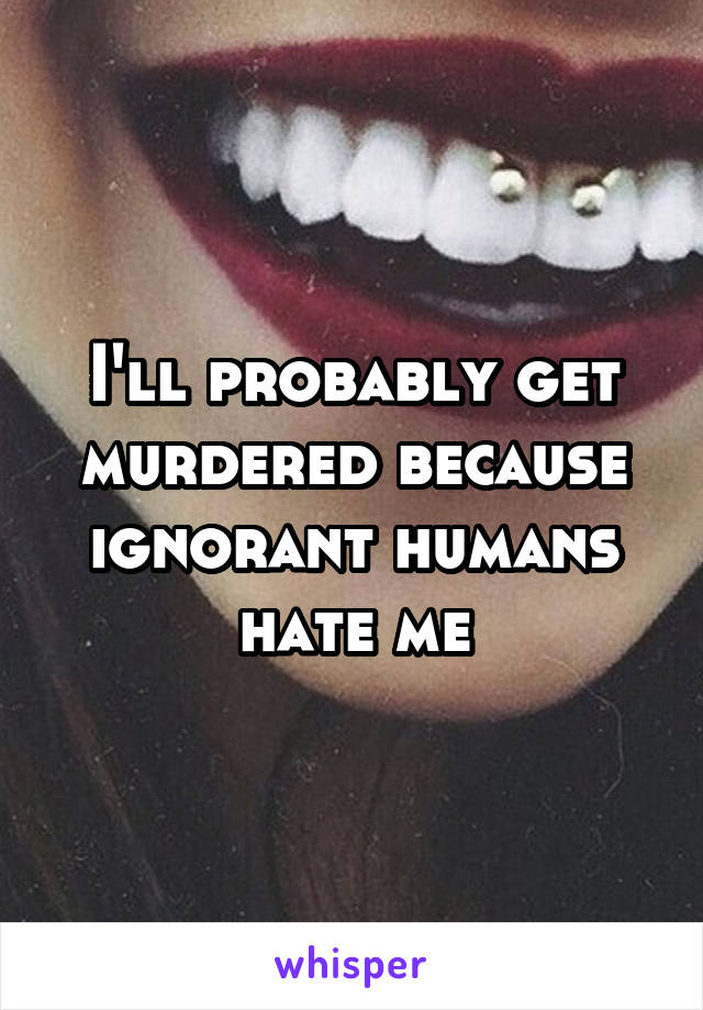 I'll probably get murdered because ignorant humans hate me