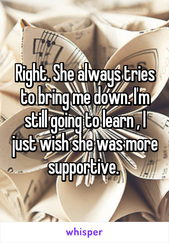 Right. She always tries to bring me down. I'm still going to learn , I just wish she was more supportive. 