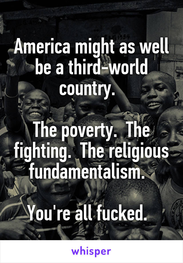 America might as well be a third-world country.  

The poverty.  The fighting.  The religious fundamentalism.  

You're all fucked.  