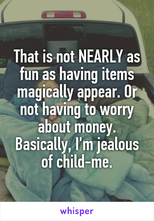 That is not NEARLY as fun as having items magically appear. Or not having to worry about money.
Basically, I'm jealous of child-me.