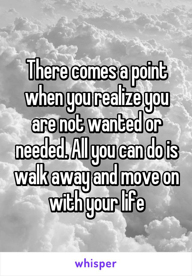 There comes a point when you realize you are not wanted or needed. All you can do is walk away and move on with your life