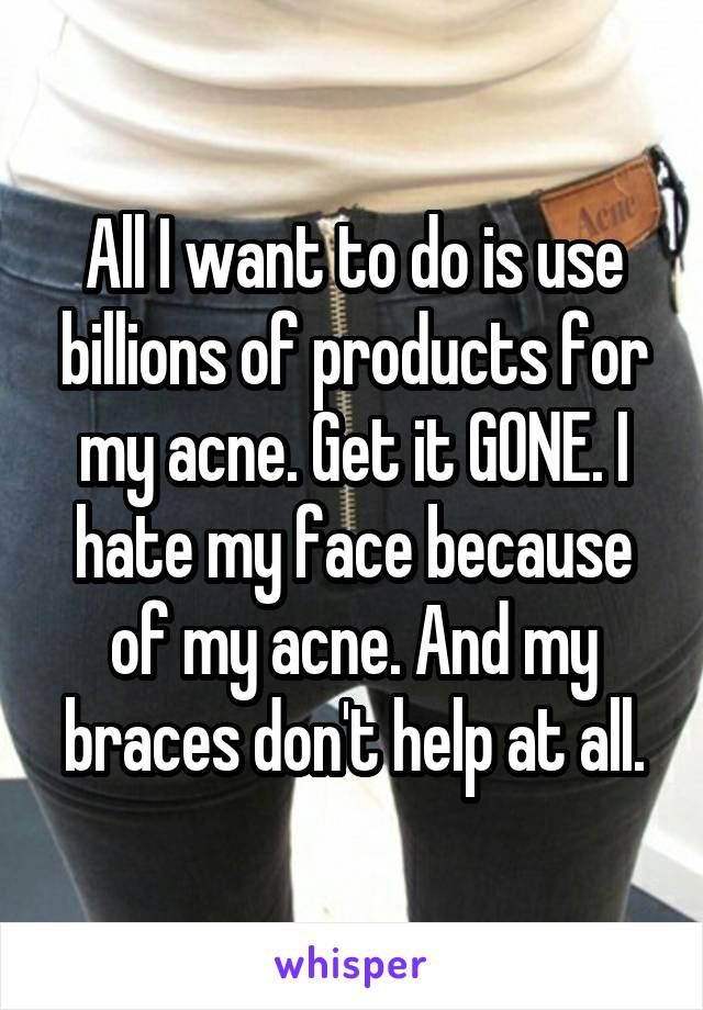 All I want to do is use billions of products for my acne. Get it GONE. I hate my face because of my acne. And my braces don't help at all.