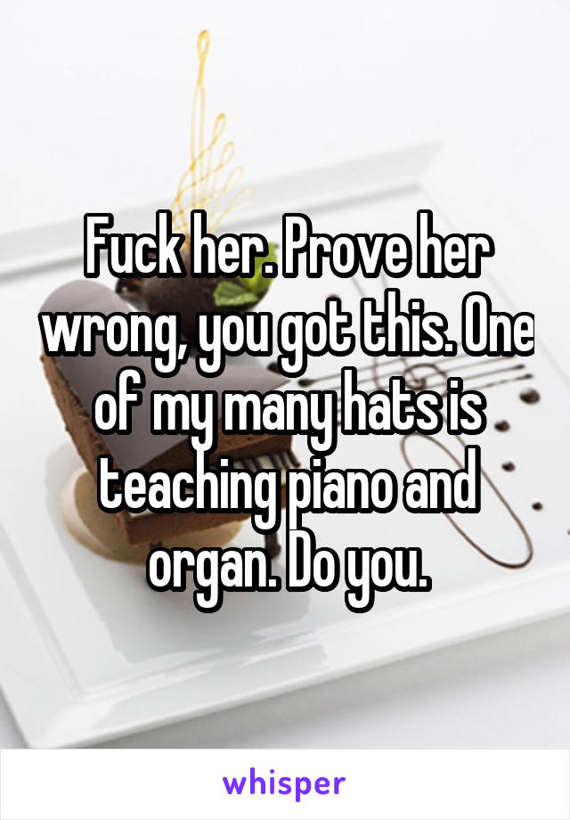 Fuck her. Prove her wrong, you got this. One of my many hats is teaching piano and organ. Do you.