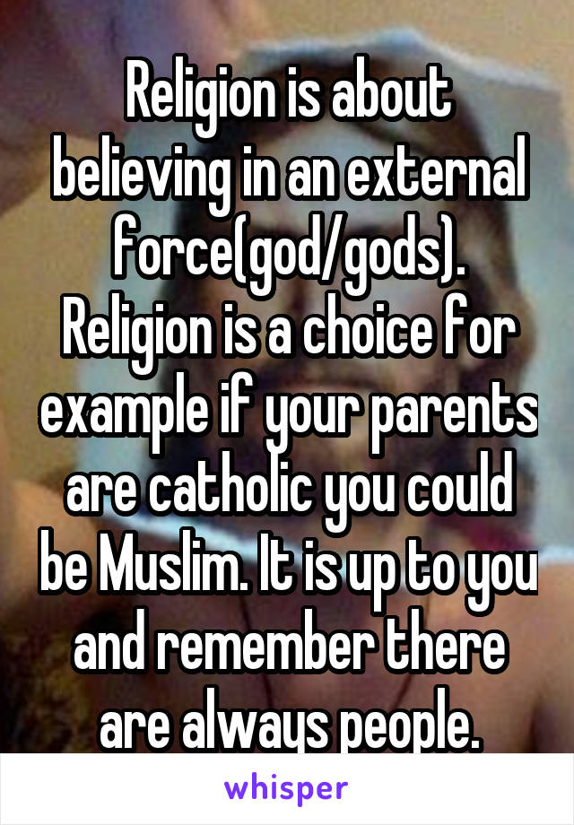 Religion is about believing in an external force(god/gods). Religion is a choice for example if your parents are catholic you could be Muslim. It is up to you and remember there are always people.