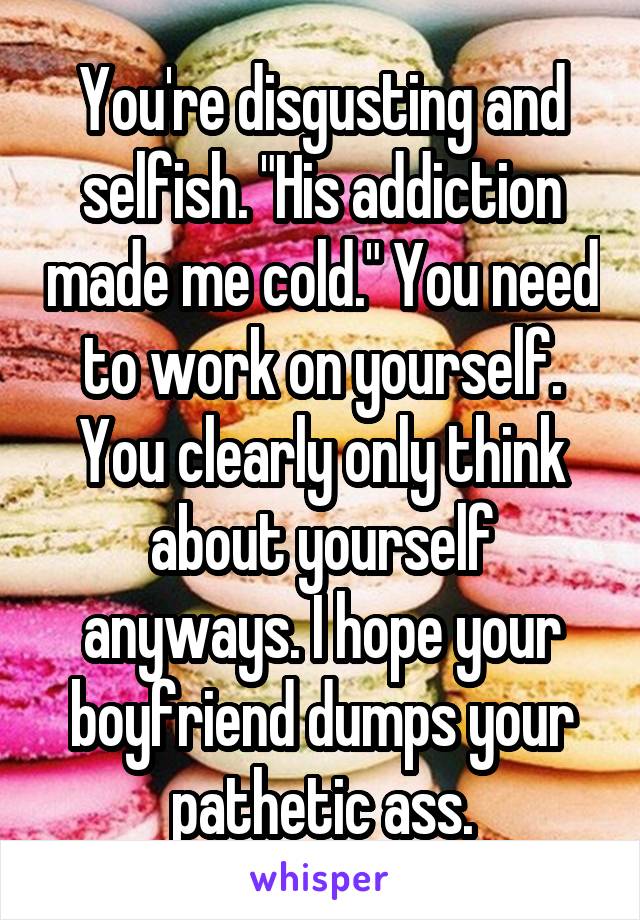 You're disgusting and selfish. "His addiction made me cold." You need to work on yourself. You clearly only think about yourself anyways. I hope your boyfriend dumps your pathetic ass.