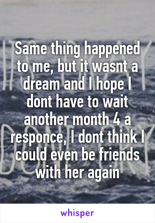 Same thing happened to me, but it wasnt a dream and I hope I dont have to wait another month 4 a responce, I dont think I could even be friends with her again