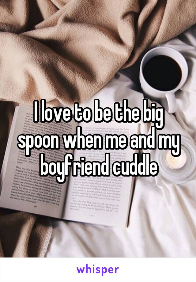 I love to be the big spoon when me and my boyfriend cuddle