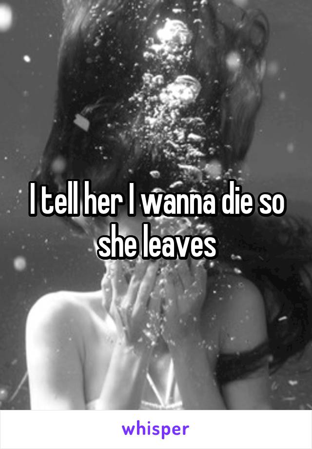 I tell her I wanna die so she leaves