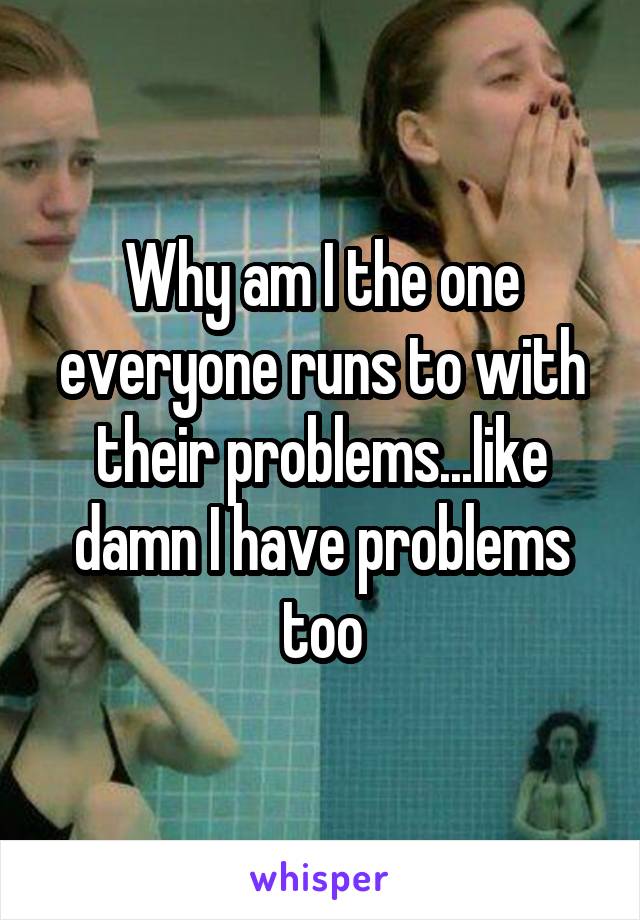 Why am I the one everyone runs to with their problems...like damn I have problems too