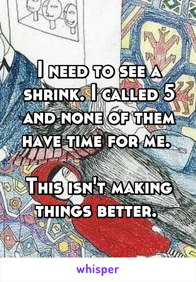 I need to see a shrink. I called 5 and none of them have time for me. 

This isn't making things better. 