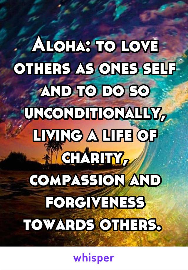 Aloha: to love others as ones self and to do so unconditionally, living a life of charity, compassion and forgiveness towards others. 