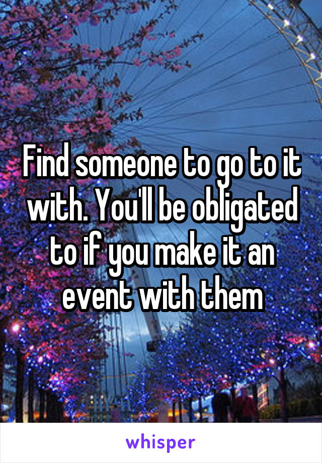 Find someone to go to it with. You'll be obligated to if you make it an event with them