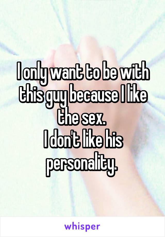 I only want to be with this guy because I like the sex. 
I don't like his personality. 