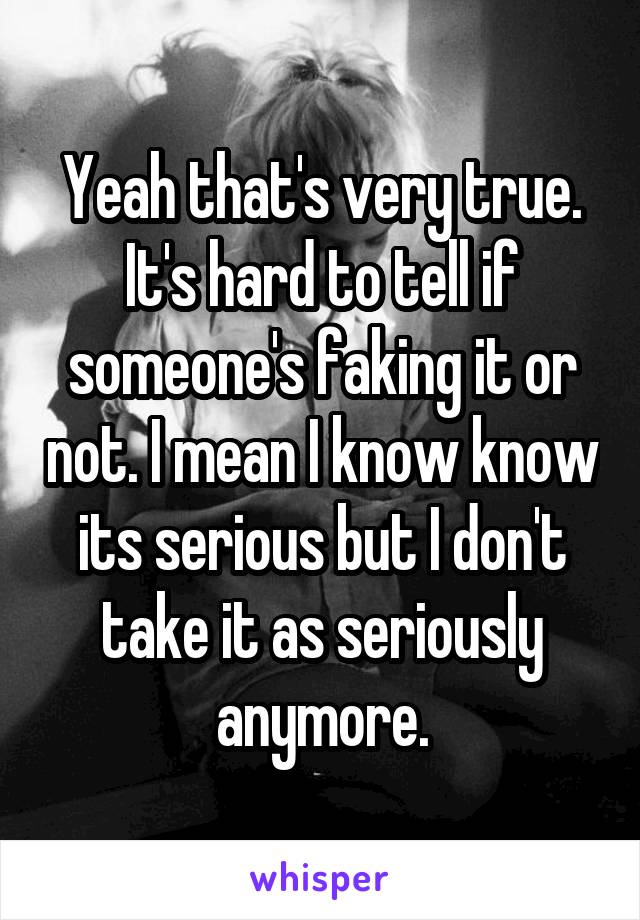 Yeah that's very true. It's hard to tell if someone's faking it or not. I mean I know know its serious but I don't take it as seriously anymore.