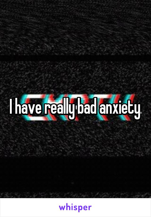 I have really bad anxiety.