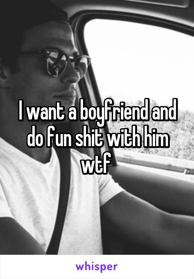 I want a boyfriend and do fun shit with him wtf 