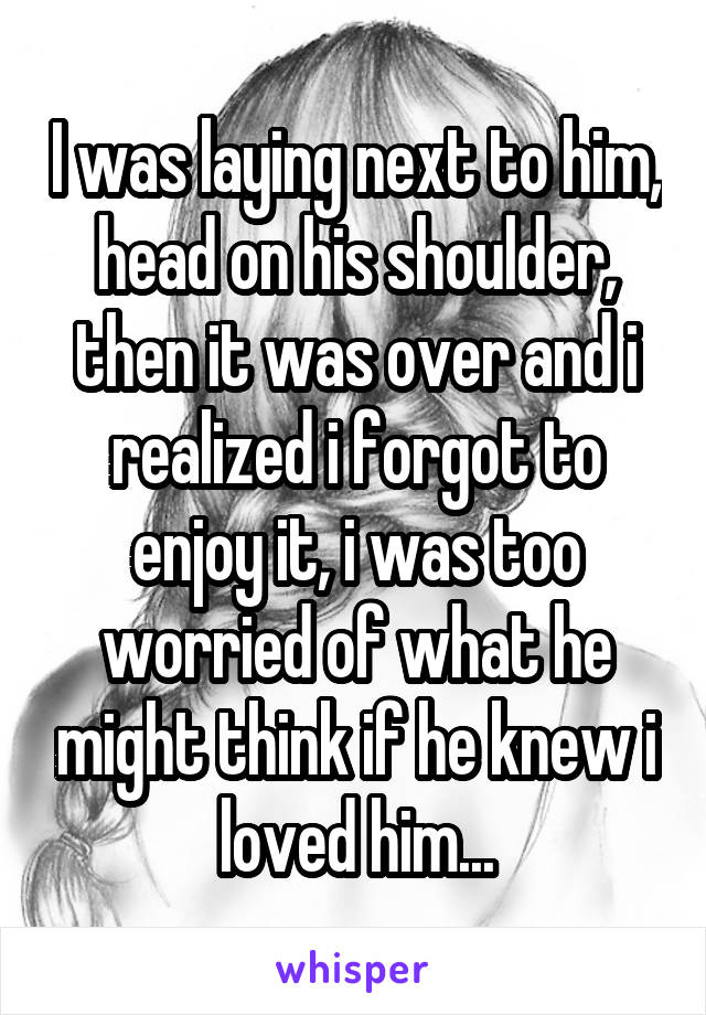 I was laying next to him, head on his shoulder, then it was over and i realized i forgot to enjoy it, i was too worried of what he might think if he knew i loved him...