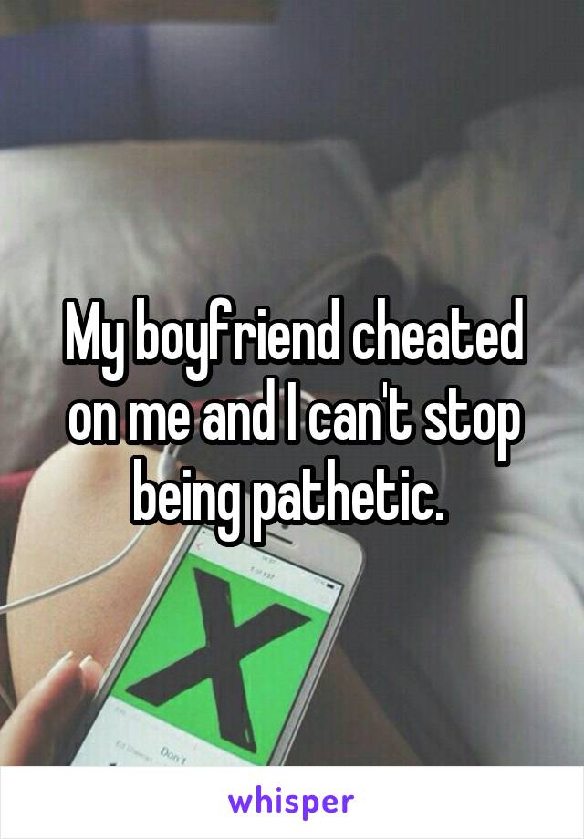 My boyfriend cheated on me and I can't stop being pathetic. 