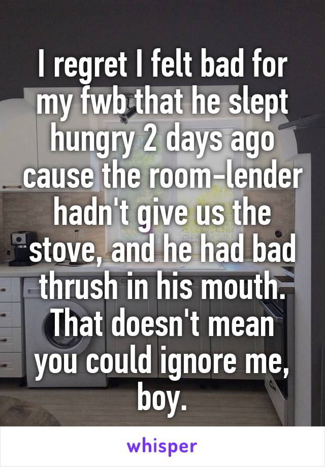 I regret I felt bad for my fwb that he slept hungry 2 days ago cause the room-lender hadn't give us the stove, and he had bad thrush in his mouth.
That doesn't mean you could ignore me, boy.