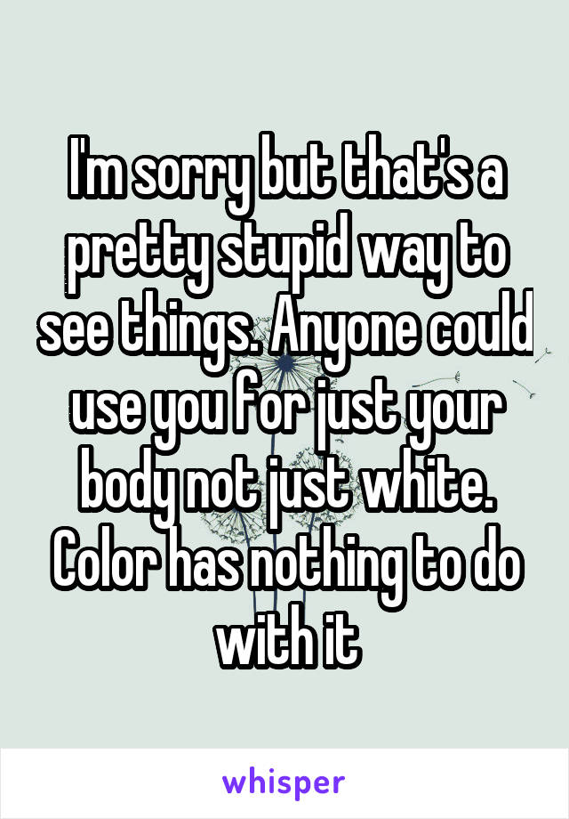 I'm sorry but that's a pretty stupid way to see things. Anyone could use you for just your body not just white. Color has nothing to do with it