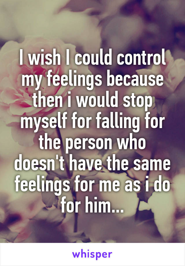 I wish I could control my feelings because then i would stop myself for falling for the person who doesn't have the same feelings for me as i do for him...