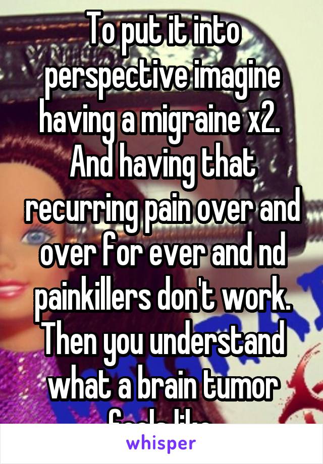 To put it into perspective imagine having a migraine x2. 
And having that recurring pain over and over for ever and nd painkillers don't work.
Then you understand what a brain tumor feels like.