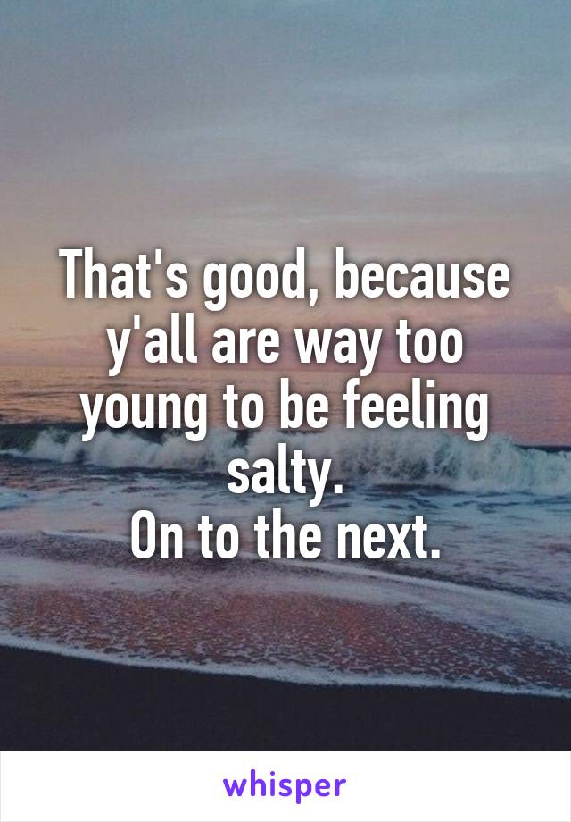 That's good, because y'all are way too young to be feeling salty.
On to the next.