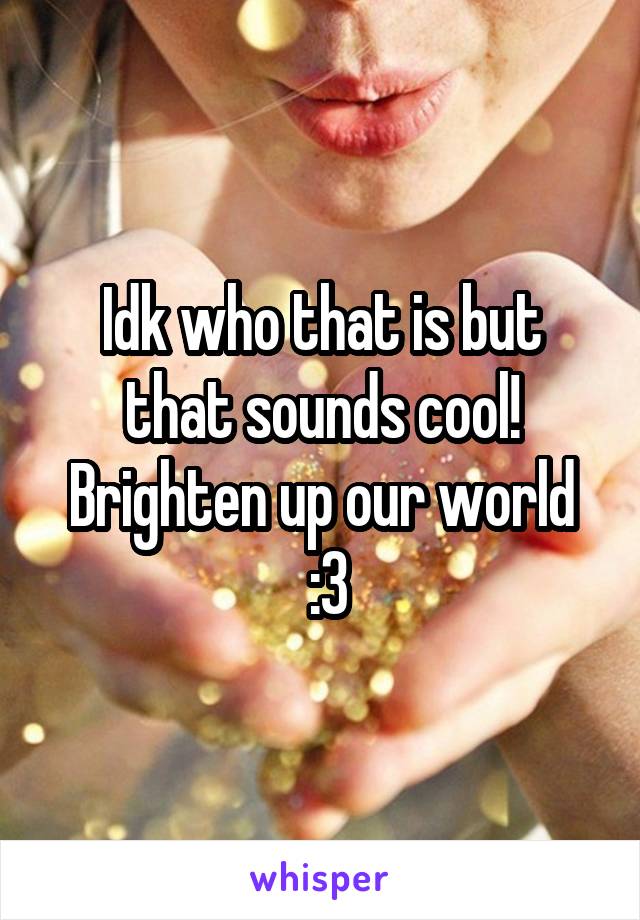 Idk who that is but that sounds cool! Brighten up our world
 :3