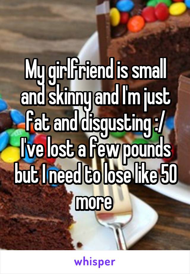 My girlfriend is small and skinny and I'm just fat and disgusting :/ I've lost a few pounds but I need to lose like 50 more 