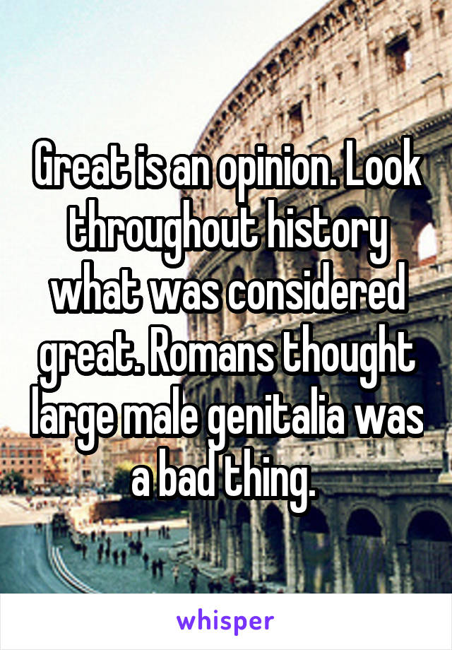 Great is an opinion. Look throughout history what was considered great. Romans thought large male genitalia was a bad thing. 