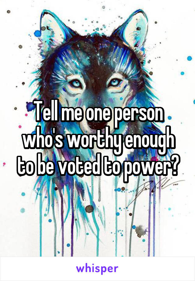 Tell me one person who's worthy enough to be voted to power?