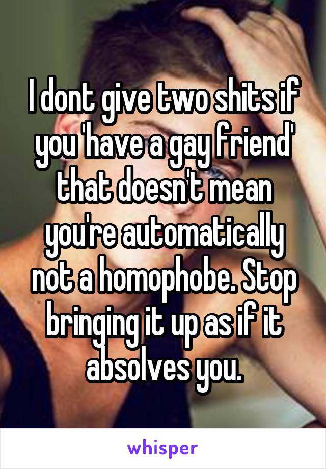 I dont give two shits if you 'have a gay friend' that doesn't mean you're automatically not a homophobe. Stop bringing it up as if it absolves you.