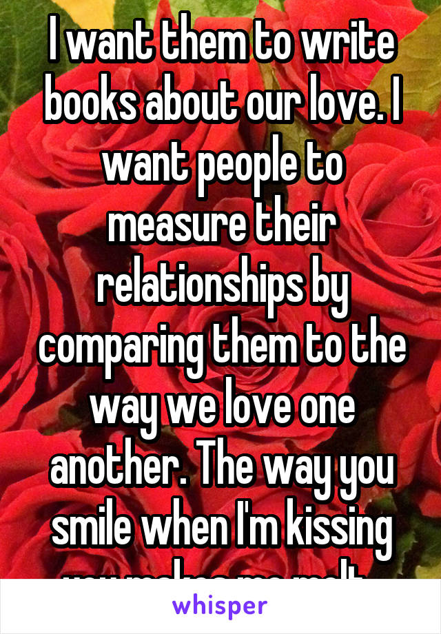 I want them to write books about our love. I want people to measure their relationships by comparing them to the way we love one another. The way you smile when I'm kissing you makes me melt. 