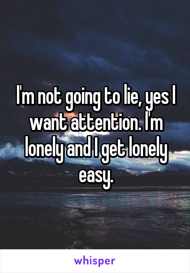 I'm not going to lie, yes I want attention. I'm lonely and I get lonely easy.