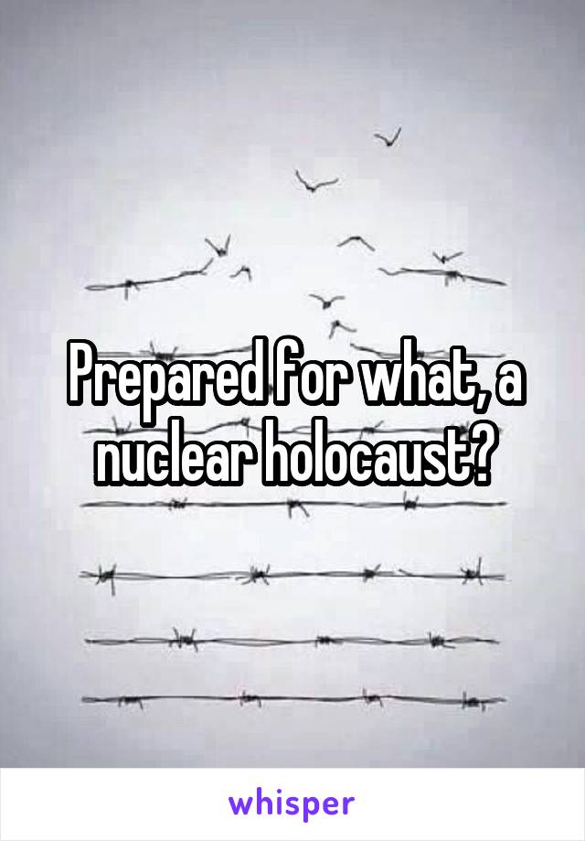 Prepared for what, a nuclear holocaust?