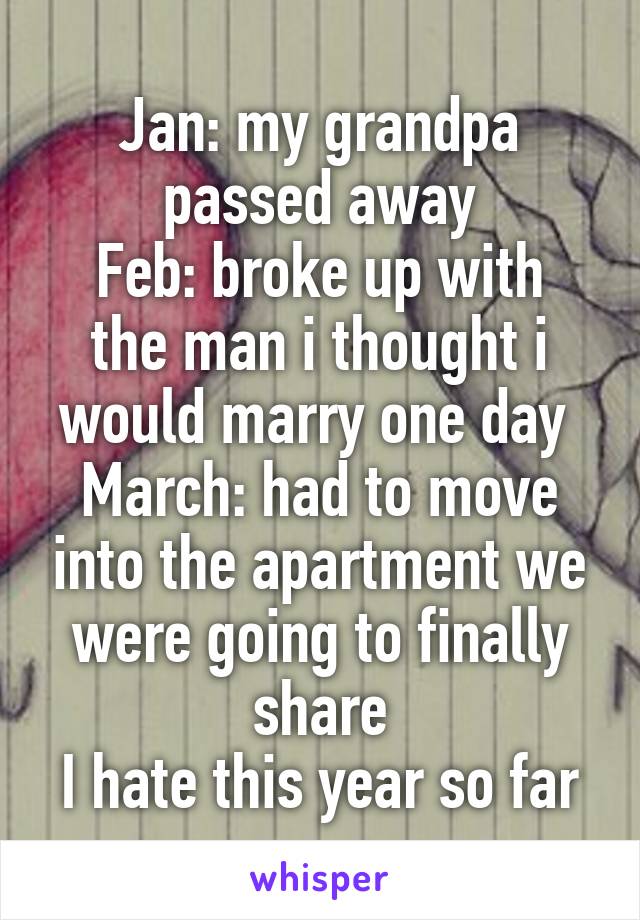 Jan: my grandpa passed away
Feb: broke up with the man i thought i would marry one day 
March: had to move into the apartment we were going to finally share
I hate this year so far