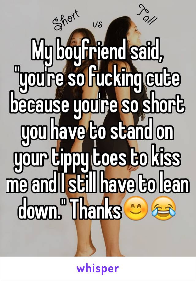 My boyfriend said, "you're so fucking cute because you're so short you have to stand on your tippy toes to kiss me and I still have to lean down." Thanks😊😂
