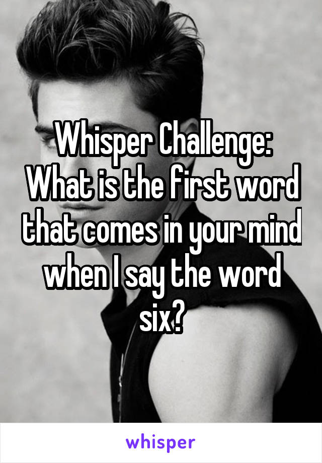 Whisper Challenge: What is the first word that comes in your mind when I say the word six?