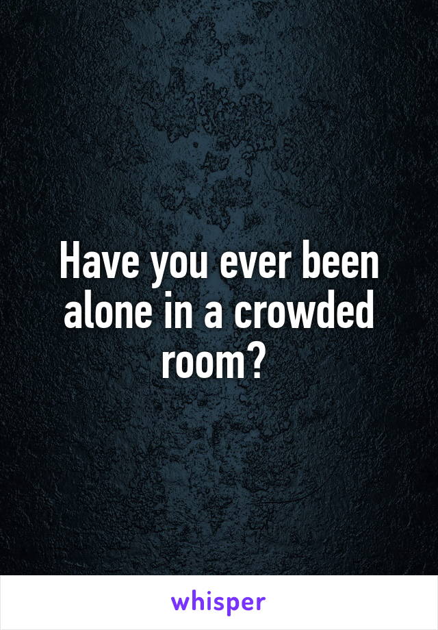 Have you ever been alone in a crowded room? 