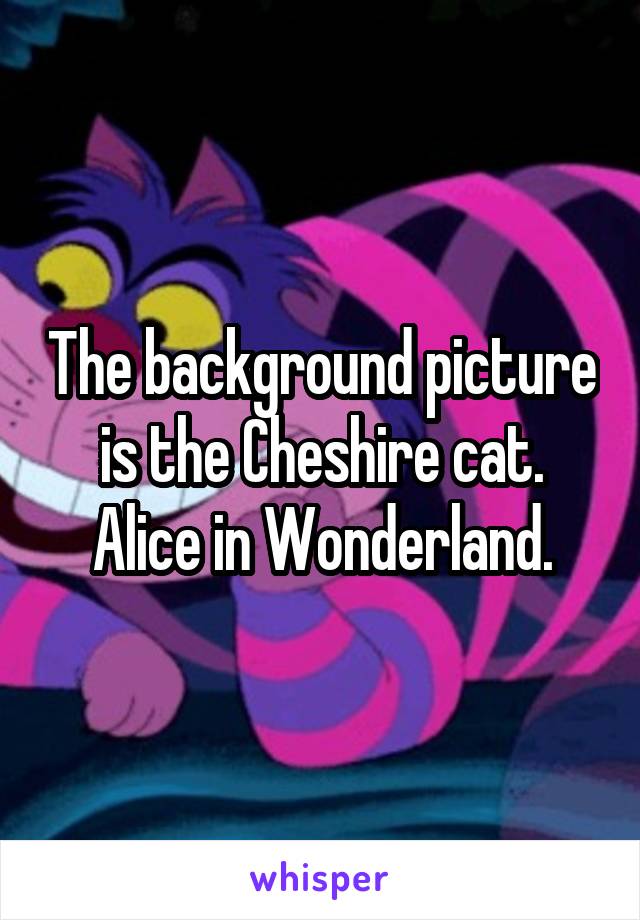 The background picture is the Cheshire cat.
Alice in Wonderland.