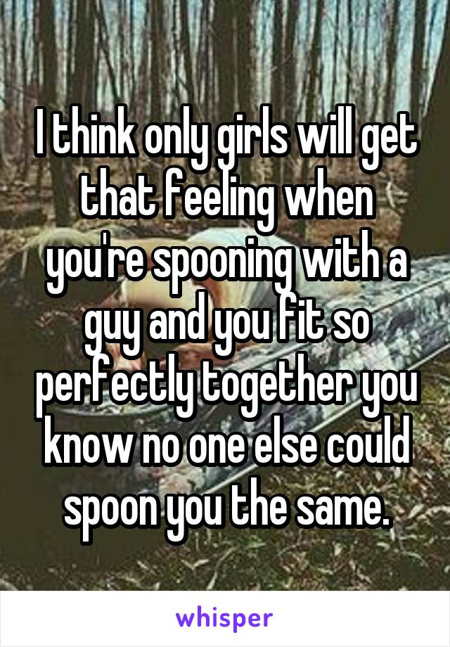 I think only girls will get that feeling when you're spooning with a guy and you fit so perfectly together you know no one else could spoon you the same.