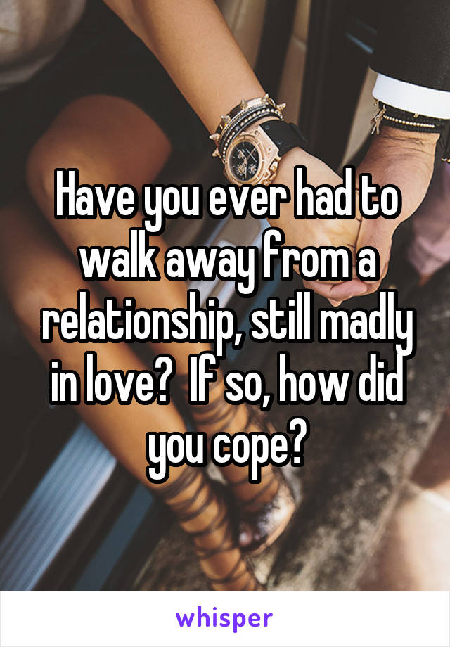 Have you ever had to walk away from a relationship, still madly in love?  If so, how did you cope?