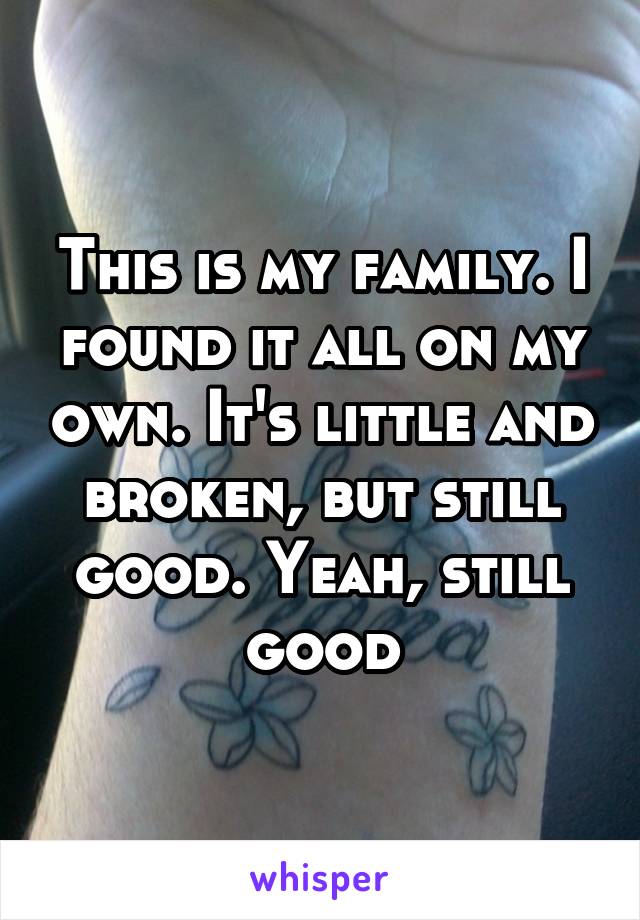 This is my family. I found it all on my own. It's little and broken, but still good. Yeah, still good